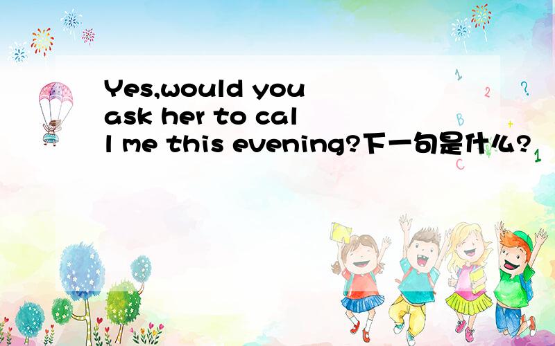 Yes,would you ask her to call me this evening?下一句是什么?