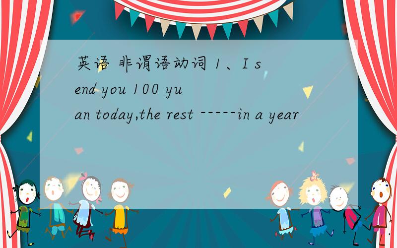 英语 非谓语动词 1、I send you 100 yuan today,the rest -----in a year