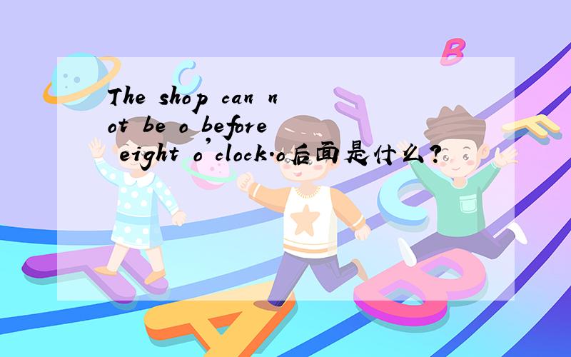 The shop can not be o before eight o'clock.o后面是什么?