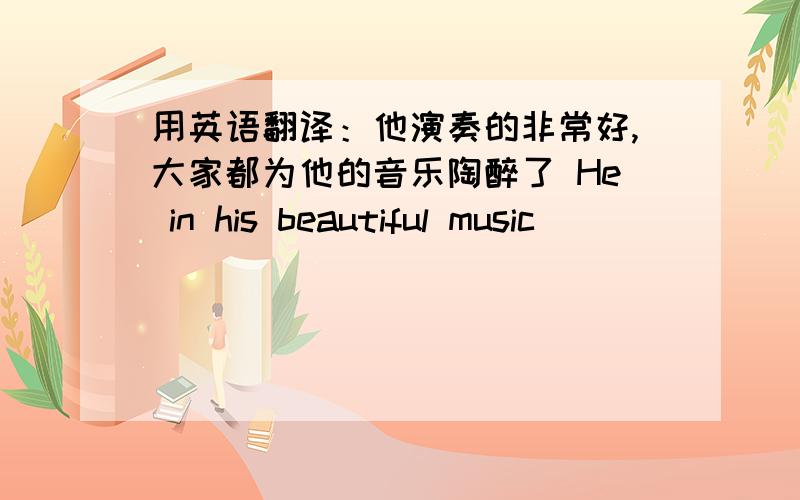 用英语翻译：他演奏的非常好,大家都为他的音乐陶醉了 He in his beautiful music