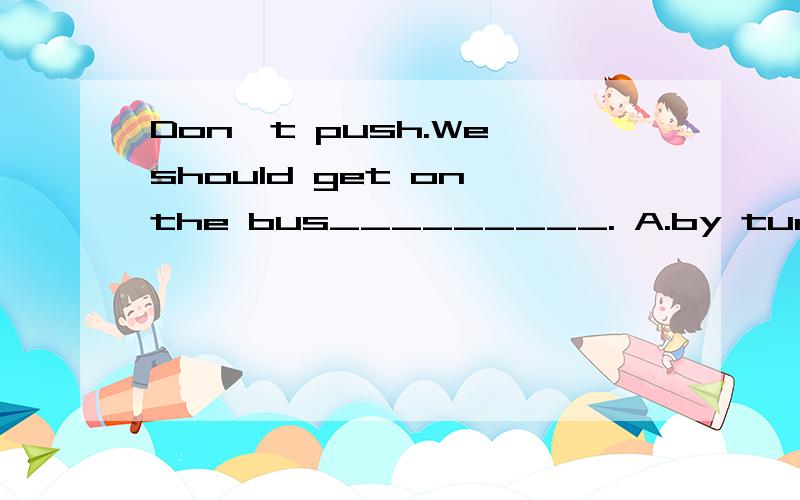 Don't push.We should get on the bus_________. A.by turn B.to