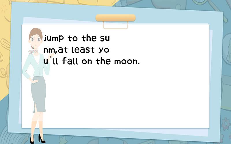 jump to the sunm,at least you'll fall on the moon.