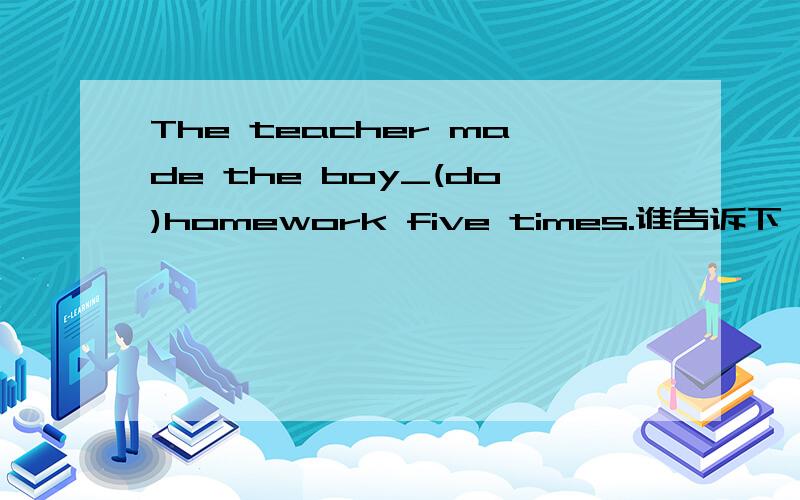 The teacher made the boy_(do)homework five times.谁告诉下