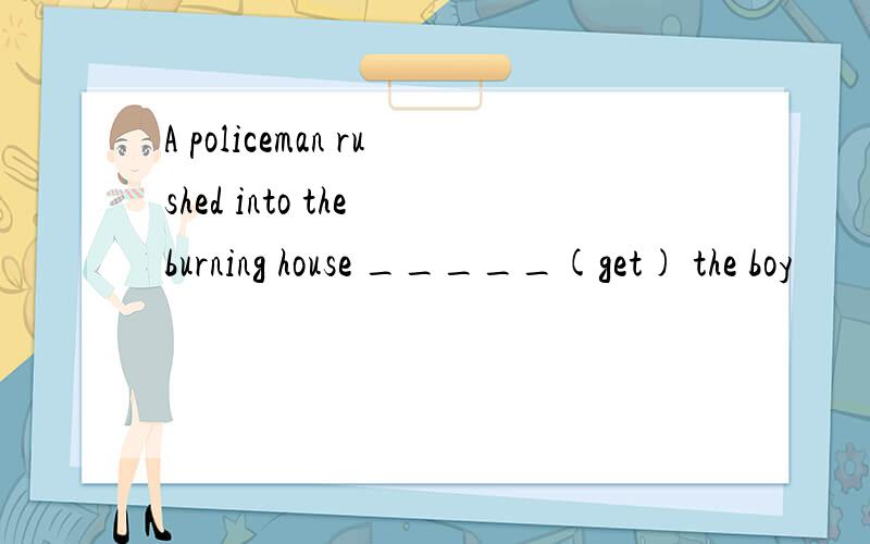 A policeman rushed into the burning house _____(get) the boy