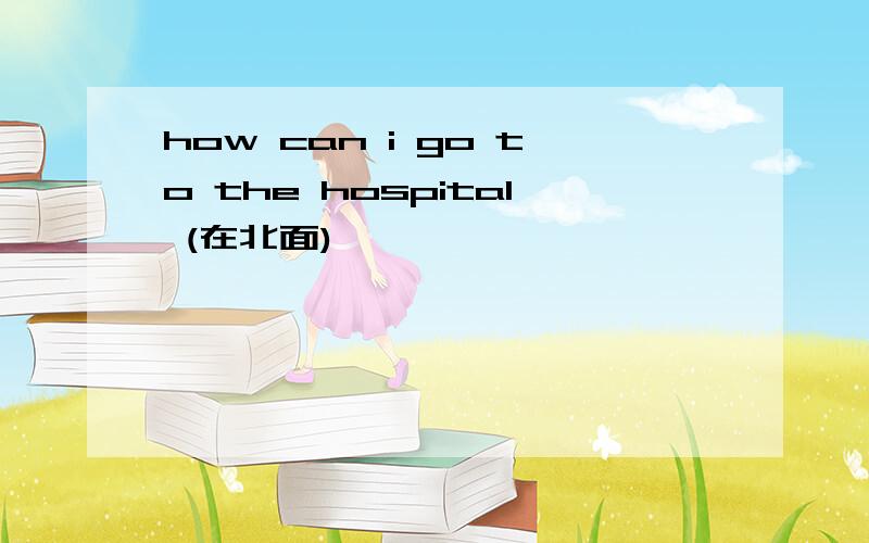 how can i go to the hospital (在北面)