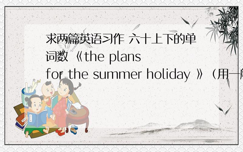 求两篇英语习作 六十上下的单词数 《the plans for the summer holiday 》（用一般将来时写