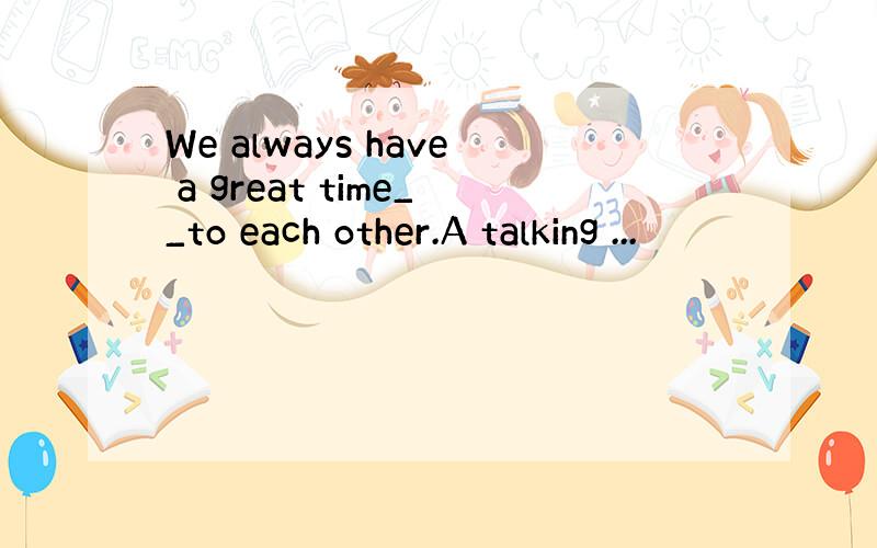We always have a great time__to each other.A talking ...
