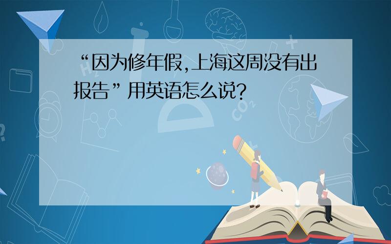 “因为修年假,上海这周没有出报告”用英语怎么说?