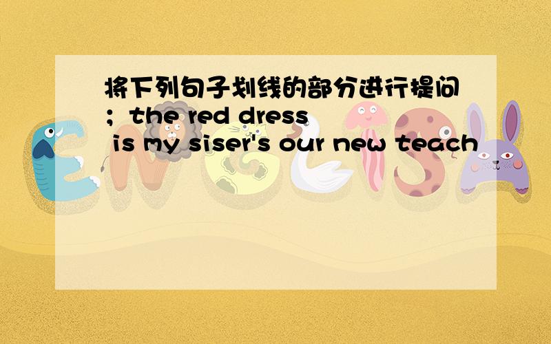 将下列句子划线的部分进行提问；the red dress is my siser's our new teach