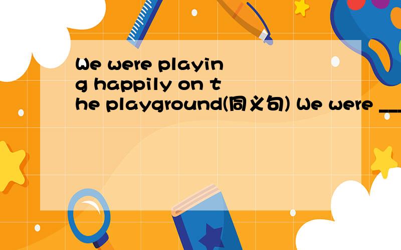 We were playing happily on the playground(同义句) We were ___ _