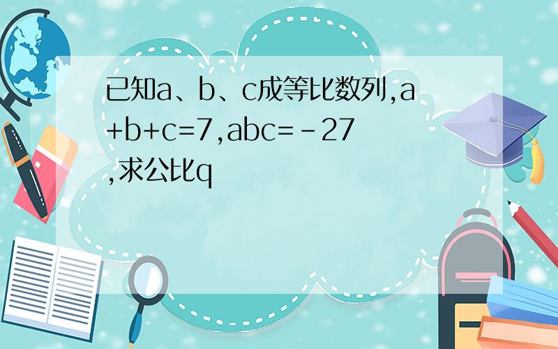 已知a、b、c成等比数列,a+b+c=7,abc=-27,求公比q