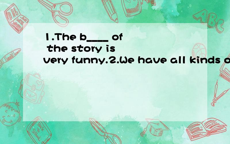1.The b____ of the story is very funny.2.We have all kinds o