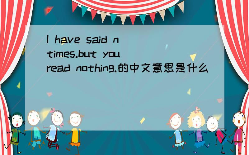 I have said n times.but you read nothing.的中文意思是什么
