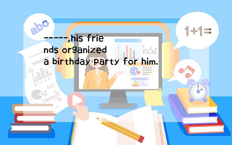 -----,his friends organized a birthday party for him.