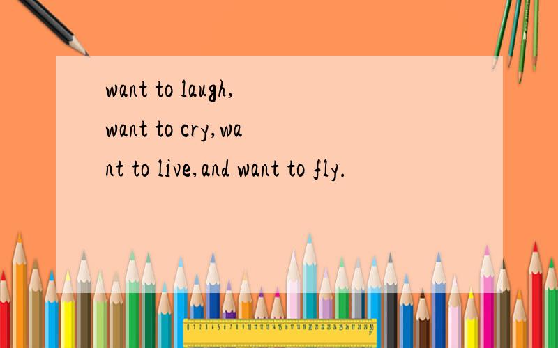 want to laugh,want to cry,want to live,and want to fly.