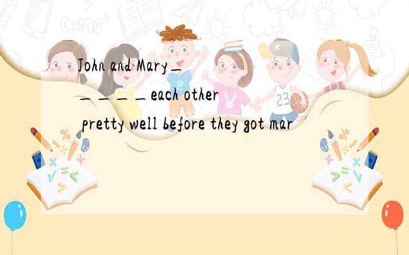 John and Mary_____each other pretty well before they got mar