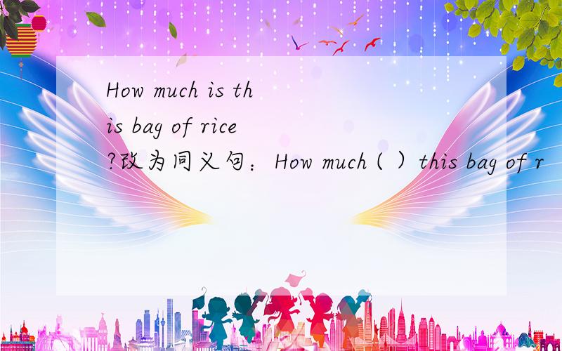 How much is this bag of rice?改为同义句：How much ( ）this bag of r