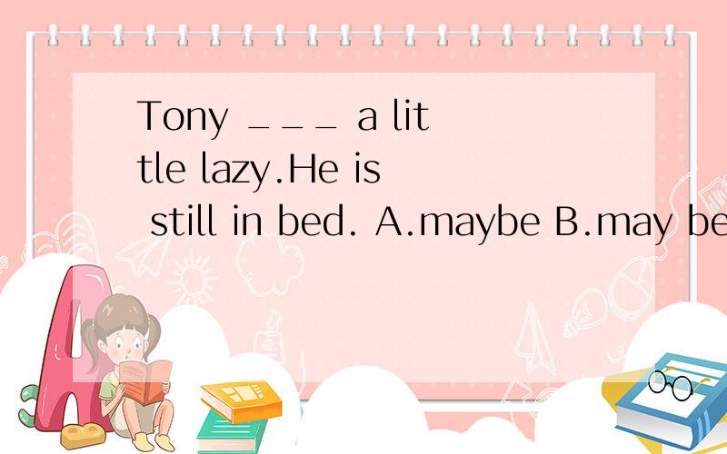 Tony ___ a little lazy.He is still in bed. A.maybe B.may be