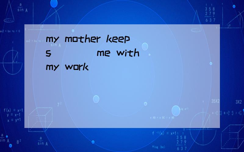my mother keeps ___ me with my work