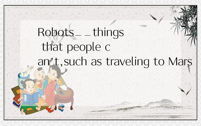 Robots__things that people can't,such as traveling to Mars