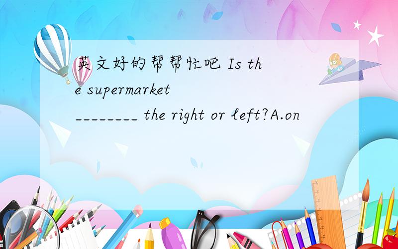 英文好的帮帮忙吧 Is the supermarket ________ the right or left?A.on