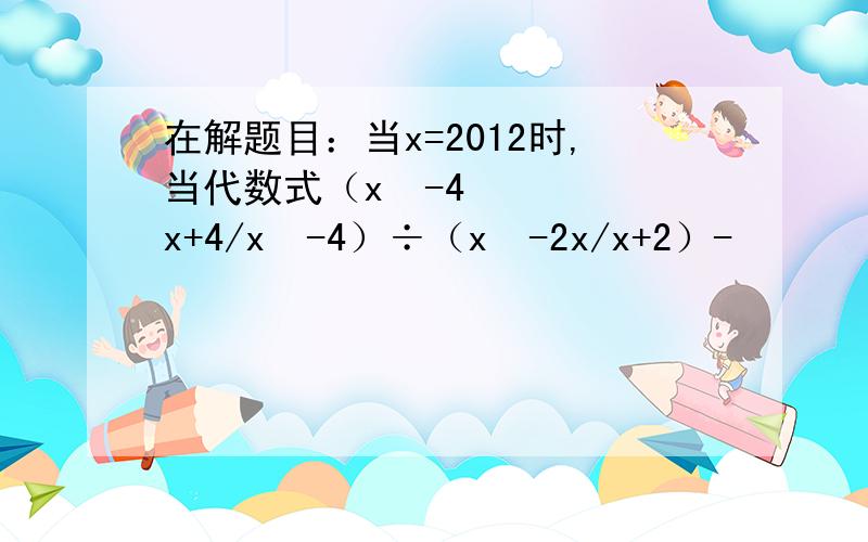 在解题目：当x=2012时,当代数式（x²-4x+4/x²-4）÷（x²-2x/x+2）-