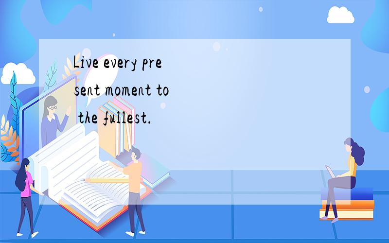 Live every present moment to the fullest.