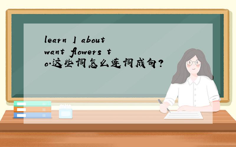 learn I about want flowers to.这些词怎么连词成句?