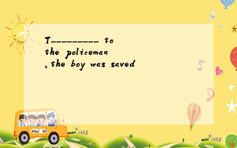 T_________ to the policeman ,the boy was saved