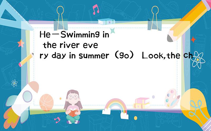 He—Swimming in the river every day in summer（go） Look,the ch