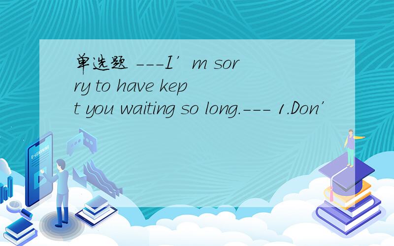 单选题 ---I’m sorry to have kept you waiting so long.--- 1.Don’