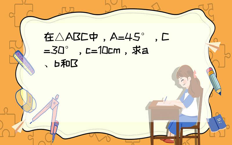 在△ABC中，A=45°，C=30°，c=10cm，求a、b和B．