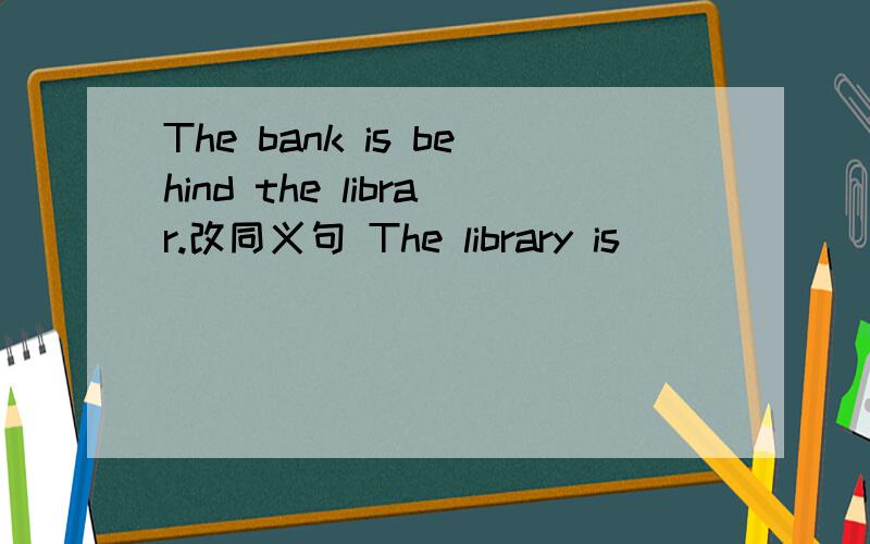 The bank is behind the librar.改同义句 The library is （）（）（）the