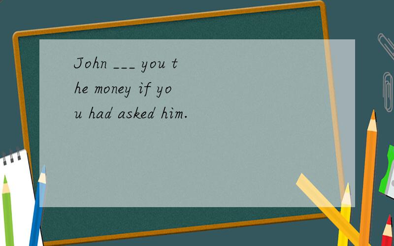 John ___ you the money if you had asked him.