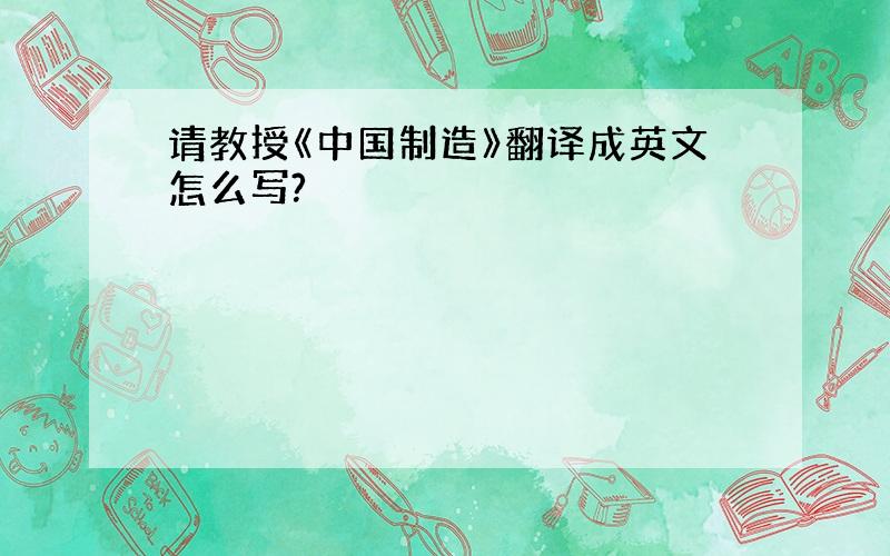 请教授《中国制造》翻译成英文怎么写?