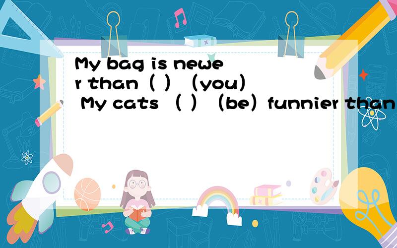 My bag is newer than（ ）（you） My cats （ ）（be）funnier than her