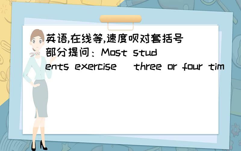 英语,在线等,速度呗对套括号部分提问：Most students exercise [three or four tim