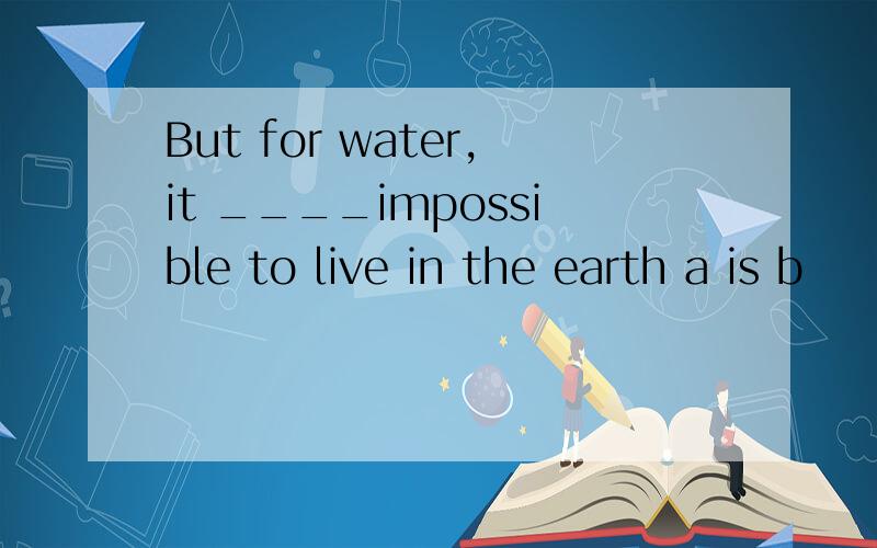 But for water,it ____impossible to live in the earth a is b