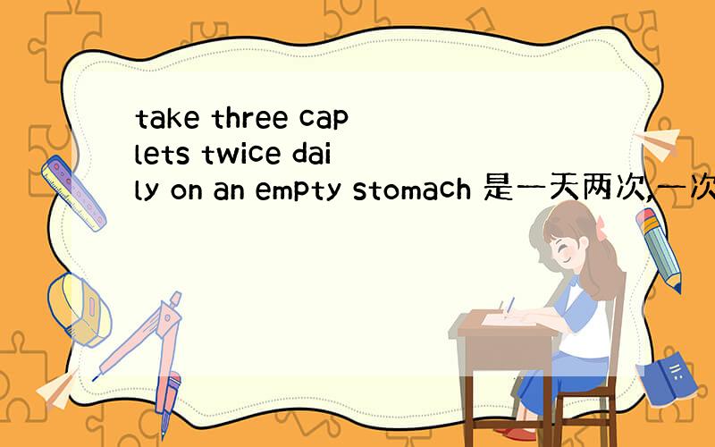 take three caplets twice daily on an empty stomach 是一天两次,一次三