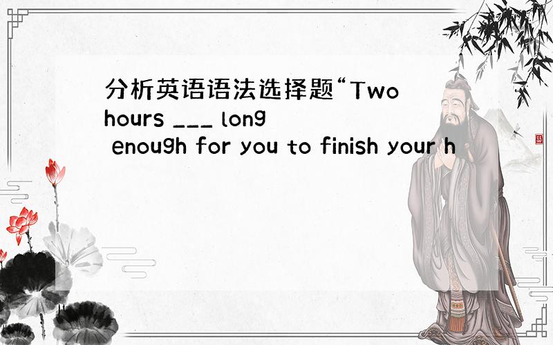 分析英语语法选择题“Two hours ___ long enough for you to finish your h