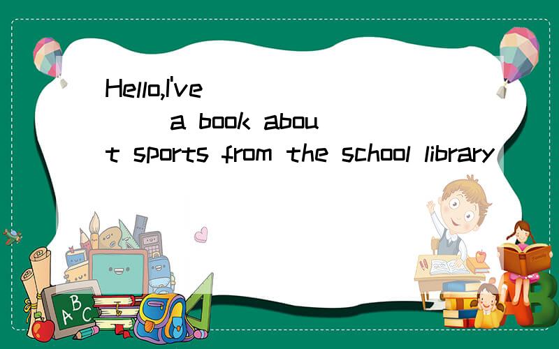 Hello,I've _____ a book about sports from the school library
