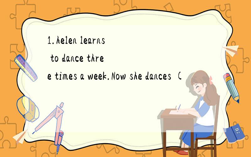 1.helen learns to dance three times a week.Now she dances (
