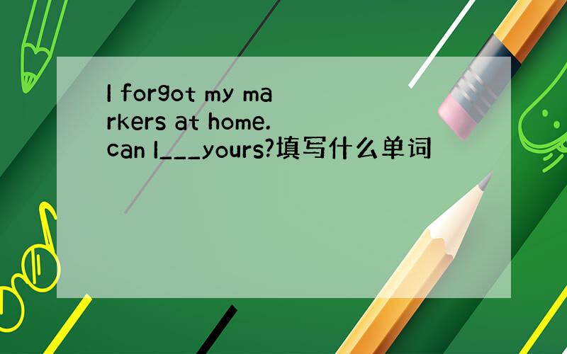 I forgot my markers at home.can I___yours?填写什么单词