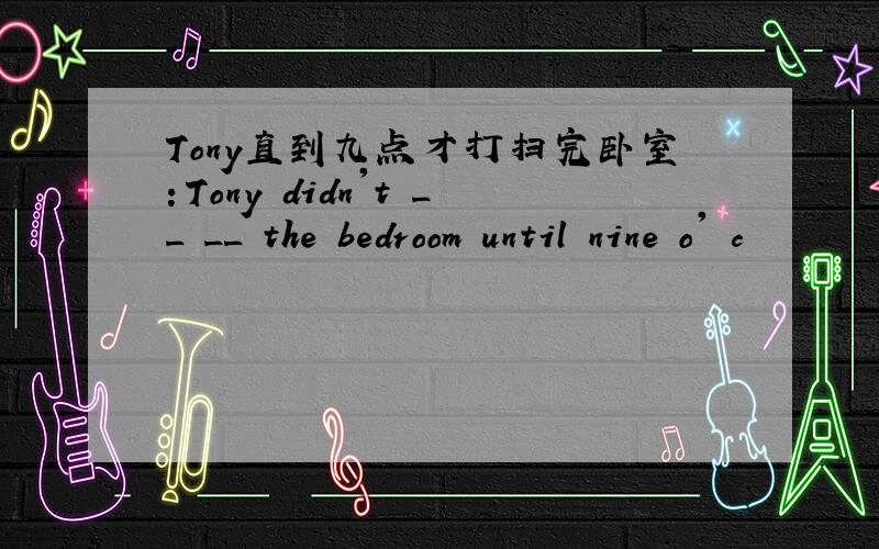 Tony直到九点才打扫完卧室：Tony didn't __ __ the bedroom until nine o' c