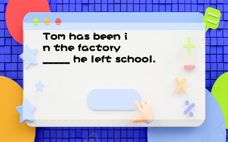Tom has been in the factory _____ he left school.