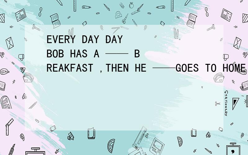 EVERY DAY DAY BOB HAS A —— BREAKFAST ,THEN HE ——GOES TO HOME