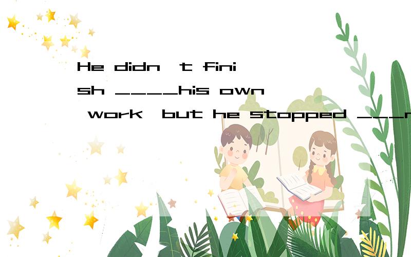 He didn't finish ____his own work,but he stopped ___me.A.doi