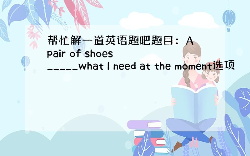 帮忙解一道英语题吧题目：A pair of shoes _____what I need at the moment选项