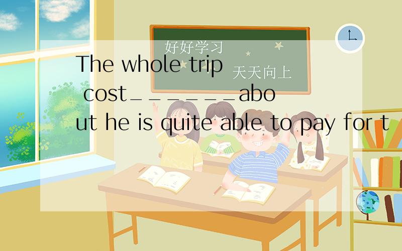 The whole trip cost______about he is quite able to pay for t