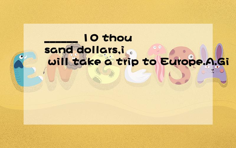 ______ 10 thousand dollars,i will take a trip to Europe.A.Gi